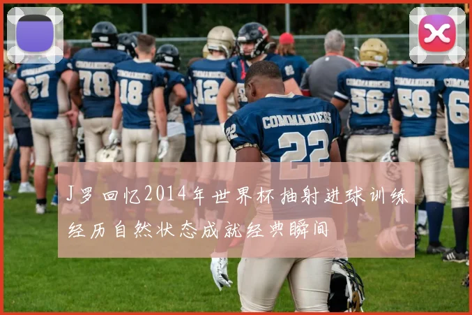 J罗回忆2014年世界杯抽射进球训练经历自然状态成就经典瞬间
