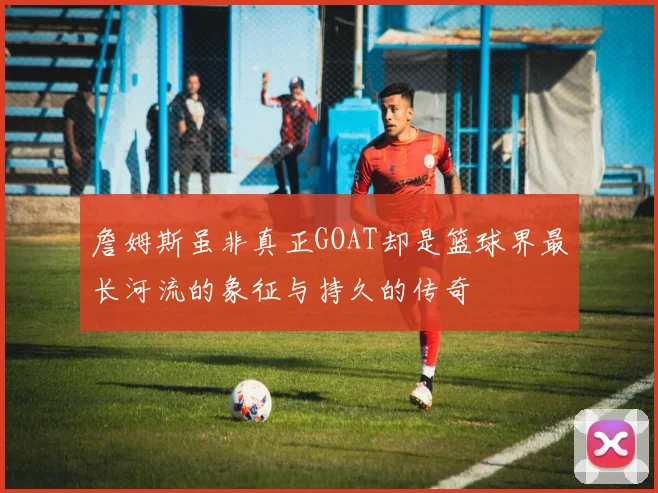 詹姆斯虽非真正GOAT却是篮球界最长河流的象征与持久的传奇