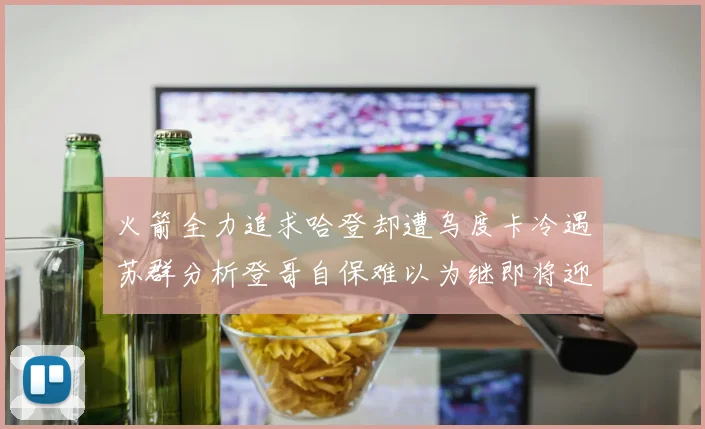火箭全力追求哈登却遭乌度卡冷遇苏群分析登哥自保难以为继即将迎来抢七大战
