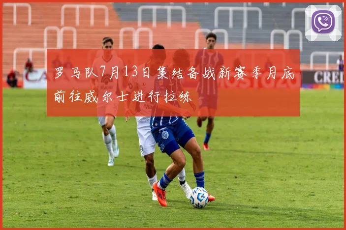 罗马队7月13日集结备战新赛季月底前往威尔士进行拉练