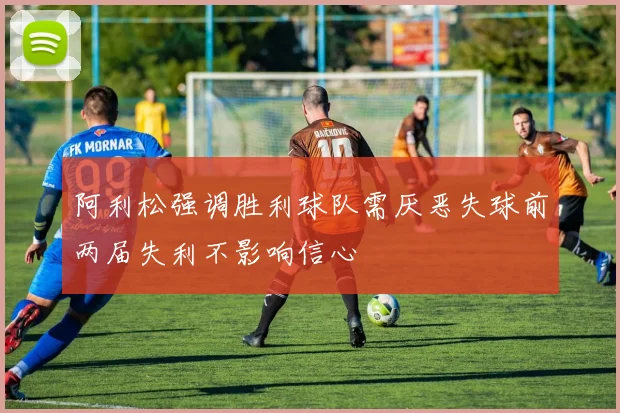 阿利松强调胜利球队需厌恶失球前两届失利不影响信心