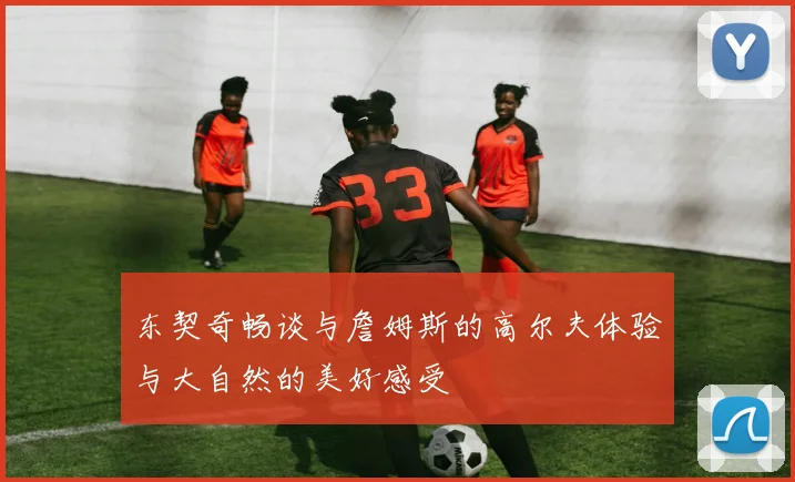 东契奇畅谈与詹姆斯的高尔夫体验与大自然的美好感受