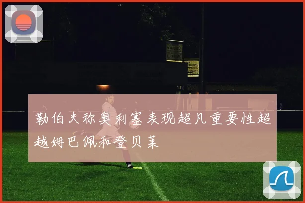 勒伯夫称奥利塞表现超凡重要性超越姆巴佩和登贝莱