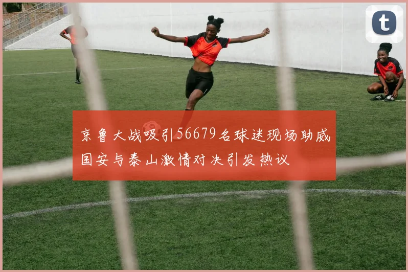 京鲁大战吸引56679名球迷现场助威国安与泰山激情对决引发热议
