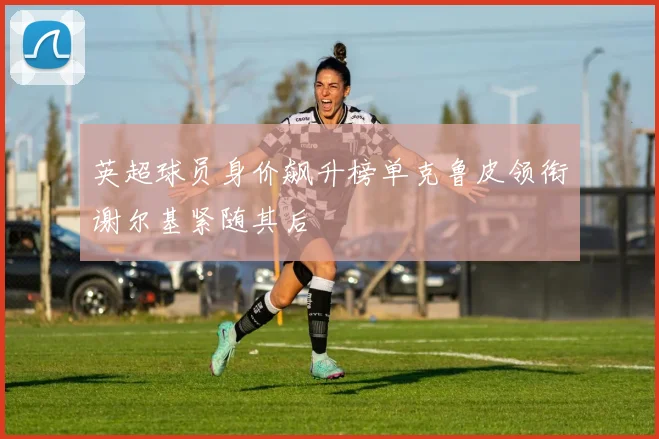 英超球员身价飙升榜单克鲁皮领衔谢尔基紧随其后