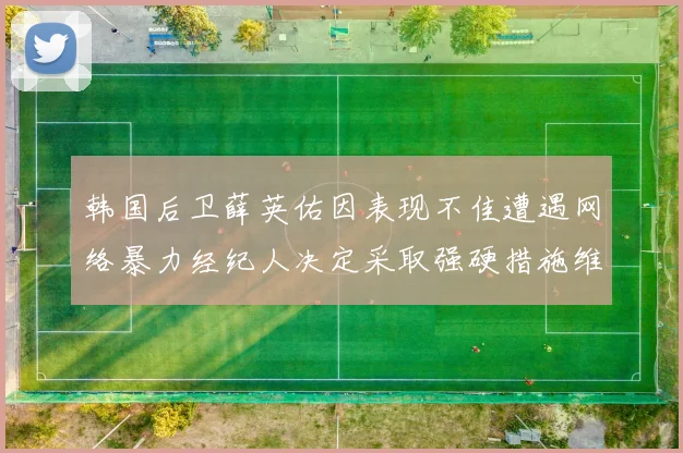 韩国后卫薛英佑因表现不佳遭遇网络暴力经纪人决定采取强硬措施维护权益