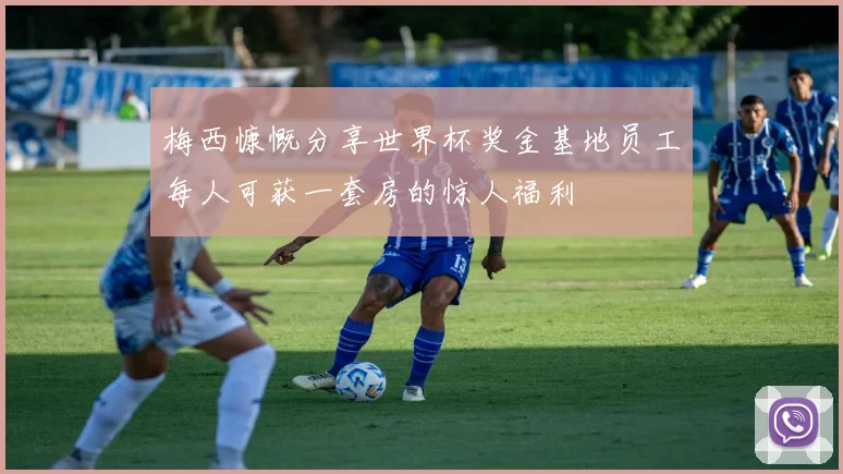 梅西慷慨分享世界杯奖金基地员工每人可获一套房的惊人福利