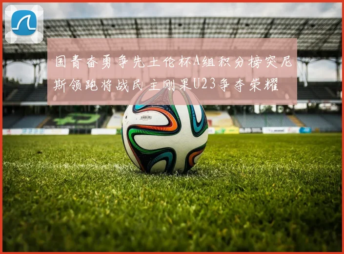 国青奋勇争先土伦杯A组积分榜突尼斯领跑将战民主刚果U23争夺荣耀
