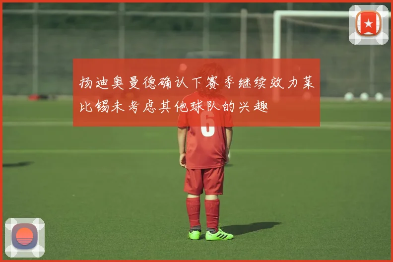 扬迪奥曼德确认下赛季继续效力莱比锡未考虑其他球队的兴趣