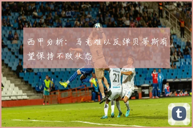 西甲分析：马竞难以反弹贝蒂斯有望保持不败状态