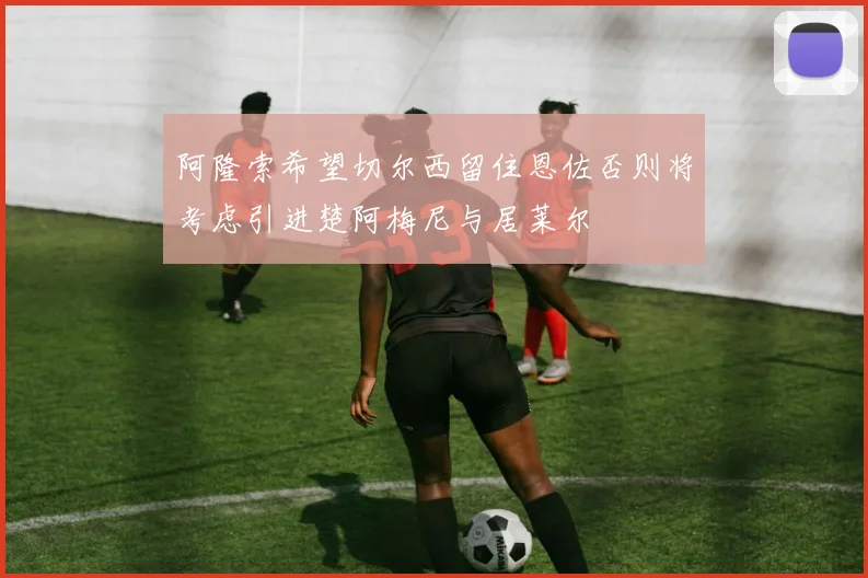 阿隆索希望切尔西留住恩佐否则将考虑引进楚阿梅尼与居莱尔