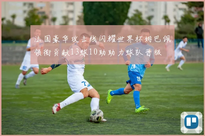 法国豪华攻击线闪耀世界杯姆巴佩领衔贡献13球10助助力球队晋级