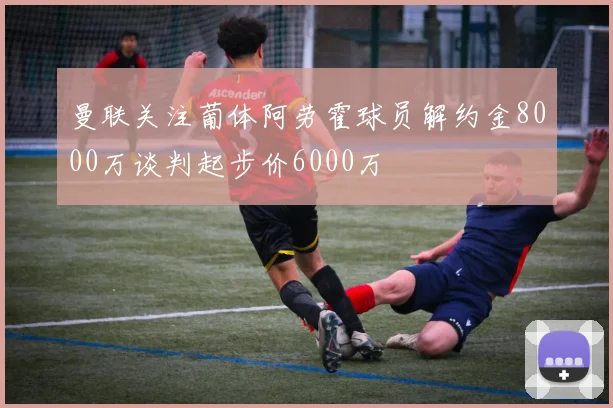 曼联关注葡体阿劳霍球员解约金8000万谈判起步价6000万